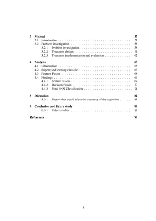 3 Method 57
3.1 Introduction . . . . . . . . . . . . . . . . . . . . . . . . . . . . . . . . . . 57
3.2 Problem investigation . . . . . . . . . . . . . . . . . . . . . . . . . . . . 58
3.2.1 Problem investigation . . . . . . . . . . . . . . . . . . . . . . . . 58
3.2.2 Treatment design . . . . . . . . . . . . . . . . . . . . . . . . . . . 61
3.2.3 Treatment implementation and evaluation . . . . . . . . . . . . 62
4 Analysis 65
4.1 Introduction . . . . . . . . . . . . . . . . . . . . . . . . . . . . . . . . . . 65
4.2 Supervised learning classiﬁer . . . . . . . . . . . . . . . . . . . . . . . . 66
4.3 Feature Fusion . . . . . . . . . . . . . . . . . . . . . . . . . . . . . . . . 68
4.4 Findings . . . . . . . . . . . . . . . . . . . . . . . . . . . . . . . . . . . . 69
4.4.1 Feature fusion . . . . . . . . . . . . . . . . . . . . . . . . . . . . 69
4.4.2 Decision fusion . . . . . . . . . . . . . . . . . . . . . . . . . . . 70
4.4.3 Final PNN Classiﬁcation . . . . . . . . . . . . . . . . . . . . . . . 71
5 Discussion 82
5.0.1 Factors that could effect the accuracy of the algorithm . . . . . 83
6 Conclusion and future study 86
6.0.1 Future studies . . . . . . . . . . . . . . . . . . . . . . . . . . . . 87
References 90
8
 