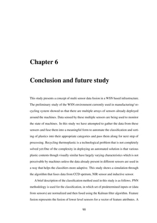 Chapter 6
Conclusion and future study
This study presents a concept of multi sensor data fusion in a WSN based infrastructure.
The preliminary study of the WSN environment currently used in manufacturing/ re-
cycling system showed us that there are multiple arrays of sensors already deployed
around the machines. Data sensed by these multiple sensors are being used to monitor
the state of machines. In this study we have attempted to gather the data from these
sensors and fuse them into a meaningful form to automate the classiﬁcation and sort-
ing of plastics into their appropriate categories and pass them along for next step of
processing. Recycling thermoplastic is a technological problem that is not completely
solved yet.One of the complexity in deploying an automated solution is that various
plastic contents though visually similar have largely varying characteristics which is not
perceivable by machines unless the data already present in different sensors are used in
a way that helps the classiﬁers more adaptive. This study shows a simulation through
the algorithm that fuses data from CCD spetrum, NIR sensor and inductive sensor.
A brief description of the classiﬁcation method used in this study is as follows. PNN
methodology is used for the classiﬁcation, in which set of predetermined inputs or (data
from sensors) are normalized and then fused using the Kalman ﬁlter algorithm. Feature
fusion represents the fusion of lower level sensors for a vector of feature attributes. A
90
 