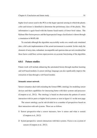 Chapter 6. Conclusion and future study 91
higher level sensor used is the PCA or the hyper spectral sensing in which the plastic
color and texture is identiﬁed to determine the preliminary class of the plastic. This
information is again fused with the feature fused matrix of lower level values. The
Kalman ﬁlter fusion process and the hyperspectral image classifcation is shown through
a simulation in MATLAB.
To conclude although the algorithm successfully works on a small scale simulated
data, a full scale implementation of the actual environment is essential. In this study the
elements of noisy data, redundant, incompatible and spurious data are not considered but
these factor could have serious repercussions on accurate functioning of the algorithm.
6.0.1 Future studies
Future work will include enhancing the automated fusion through machine learning
and web based modules.A sensor ontology language can also signiﬁcantly improve the
extraction of data through a web based module.
Semantic sensor network
Sensor semantics deal with extending the former OWL ontology for modeling sensor
devices and their capabilities for interacting better with their systems and processes
(Compton et al., 2012). The ontology is based on observation the pattern of sensor
interaction with its peers or higher level systems as seen in ﬁgure 6.1 on the next page
The sensor ontology can be sub divided in to a number of perspectives based on
their interaction with sub-systems. These are as follows
1 Sensor perspective:what a sensor measures, how it senses and what is sensed.
(Compton et al., 2012)
2 System perspective: sensors interactions with their systems. Focus is on a system of
sensors (Compton et al., 2012).
 