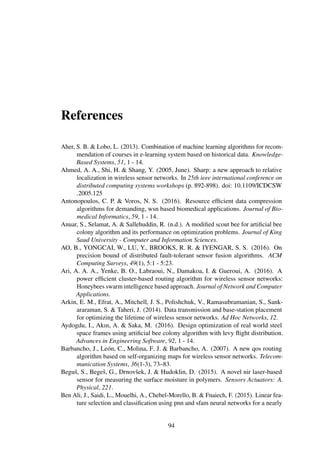 References
Aher, S. B. & Lobo, L. (2013). Combination of machine learning algorithms for recom-
mendation of courses in e-learning system based on historical data. Knowledge-
Based Systems, 51, 1 - 14.
Ahmed, A. A., Shi, H. & Shang, Y. (2005, June). Sharp: a new approach to relative
localization in wireless sensor networks. In 25th ieee international conference on
distributed computing systems workshops (p. 892-898). doi: 10.1109/ICDCSW
.2005.125
Antonopoulos, C. P. & Voros, N. S. (2016). Resource efﬁcient data compression
algorithms for demanding, wsn based biomedical applications. Journal of Bio-
medical Informatics, 59, 1 - 14.
Anuar, S., Selamat, A. & Sallehuddin, R. (n.d.). A modiﬁed scout bee for artiﬁcial bee
colony algorithm and its performance on optimization problems. Journal of King
Saud University - Computer and Information Sciences.
AO, B., YONGCAI, W., LU, Y., BROOKS, R. R. & IYENGAR, S. S. (2016). On
precision bound of distributed fault-tolerant sensor fusion algorithms. ACM
Computing Surveys, 49(1), 5:1 - 5:23.
Ari, A. A. A., Yenke, B. O., Labraoui, N., Damakoa, I. & Gueroui, A. (2016). A
power efﬁcient cluster-based routing algorithm for wireless sensor networks:
Honeybees swarm intelligence based approach. Journal of Network and Computer
Applications.
Arkin, E. M., Efrat, A., Mitchell, J. S., Polishchuk, V., Ramasubramanian, S., Sank-
araraman, S. & Taheri, J. (2014). Data transmission and base-station placement
for optimizing the lifetime of wireless sensor networks. Ad Hoc Networks, 12.
Aydogdu, I., Akın, A. & Saka, M. (2016). Design optimization of real world steel
space frames using artiﬁcial bee colony algorithm with levy ﬂight distribution.
Advances in Engineering Software, 92, 1 - 14.
Barbancho, J., León, C., Molina, F. J. & Barbancho, A. (2007). A new qos routing
algorithm based on self-organizing maps for wireless sensor networks. Telecom-
munication Systems, 36(1-3), 73–83.
Beguš, S., Begeš, G., Drnovšek, J. & Hudoklin, D. (2015). A novel nir laser-based
sensor for measuring the surface moisture in polymers. Sensors Actuators: A.
Physical, 221.
Ben Ali, J., Saidi, L., Mouelhi, A., Chebel-Morello, B. & Fnaiech, F. (2015). Linear fea-
ture selection and classiﬁcation using pnn and sfam neural networks for a nearly
94
 