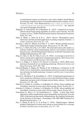 References 96
icu international congress on ultrasonics, metz, france adaptive spatial ﬁltering
with principal component analysis for biomedical photoacoustic imaging. Physics
Procedia, 70, 1161 - 1164. Retrieved from http://www.sciencedirect
.com/science/article/pii/S1875389215009906 doi: http://dx
.doi.org/10.1016/j.phpro.2015.08.249
Dehghani, S., Pourzaferani, M. & Barekatain, B. (2015). Comparison on energy-
efﬁcient cluster based routing algorithms in wireless sensor network. Procedia
Computer Science, 72(The Third Information Systems International Conference
2015), 535 - 542.
Deng, S., Djukic, L., Paton, R. & Ye, L. (2015). Review: Thermoplastic–epoxy
interactions and their potential applications in joining composite structures – a
review. Composites Part A, 68, 121 - 132.
Devaraju, J., Suhas, K., Mohana, H. & Patil, V. A. (2015). Wireless portable microcon-
troller based weather monitoring station. Measurement, 76, 189 - 200.
De Vin, L. J., Holm, M. & Ng, A. H. (2010). The information fusion jdl-u model as a
reference model for virtual manufacturing. Robotics and Computer Integrated
Manufacturing, 26(19th International Conference on Flexible Automation and
Intelligent Manufacturing), 629 - 638.
Ding, X., Chen, X., Ma, W., Chen, X. & Li, N. (2016). A novel pqcr-l circuit for in-
ductive sensing and its application in displacement detection. IEEE Transactions
on Instrumentation and Measurement, 65(3), 685 - 693.
Duro, J. A., Padget, J. A., Bowen, C. R., Kim, H. A. & Nassehi, A. (2016). Multi-sensor
data fusion framework for cnc machining monitoring. Mechanical Systems and
Signal Processing, 66-67, 505 - 520.
Edwards-Murphy, F., Magno, M., Whelan, P. M., O’Halloran, J. & Popovici, E. M.
(2016). b+wsn: Smart beehive with preliminary decision tree analysis for agricul-
ture and honey bee health monitoring. Computers and Electronics in Agriculture,
124, 211 - 219.
Elsayed, S., Rischbeck, P. & Schmidhalter, U. (2015). Comparing the performance of
active and passive reﬂectance sensors to assess the normalized relative canopy
temperature and grain yield of drought-stressed barley cultivars. Field Crops
Research, 177, 148 - 160.
Emberton, S., Chittka, L., Cavallaro, A. & Menghua, W. (2016a). Sensor capability and
atmospheric correction in ocean colour remote sensing. Remote Sensing, 8(1), 1.
Emberton, S., Chittka, L., Cavallaro, A. & Menghua, W. (2016b). Sensor capability and
atmospheric correction in ocean colour remote sensing. Remote Sensing, 8(1), 1.
Francalanza, E., Borg, J. C. & Constantinescu, C. (2016). A fuzzy logic based
approach to explore manufacturing system changeability level decisions. Procedia
CIRP, 41(Research and Innovation in Manufacturing: Key Enabling Technologies
for the Factories of the Future - Proceedings of the 48th CIRP Conference on
Manufacturing Systems), 3 - 8.
Gao, Y., Zhang, H., Qi, K., Li, X. & Tong, Y. (2016). Original papers: Optimal
periphery deployment of wireless base stations in swine facilities for 1-coverage.
Computers and Electronics in Agriculture, 125, 173 - 183.
 
