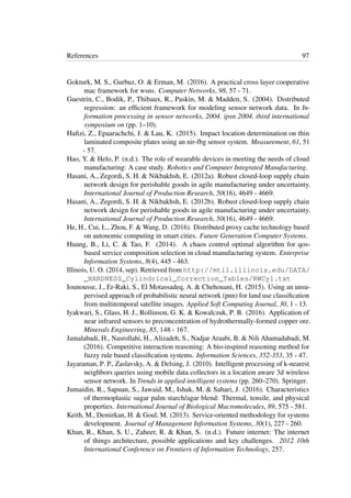 References 97
Gokturk, M. S., Gurbuz, O. & Erman, M. (2016). A practical cross layer cooperative
mac framework for wsns. Computer Networks, 98, 57 - 71.
Guestrin, C., Bodik, P., Thibaux, R., Paskin, M. & Madden, S. (2004). Distributed
regression: an efﬁcient framework for modeling sensor network data. In In-
formation processing in sensor networks, 2004. ipsn 2004. third international
symposium on (pp. 1–10).
Haﬁzi, Z., Epaarachchi, J. & Lau, K. (2015). Impact location determination on thin
laminated composite plates using an nir-fbg sensor system. Measurement, 61, 51
- 57.
Hao, Y. & Helo, P. (n.d.). The role of wearable devices in meeting the needs of cloud
manufacturing: A case study. Robotics and Computer Integrated Manufacturing.
Hasani, A., Zegordi, S. H. & Nikbakhsh, E. (2012a). Robust closed-loop supply chain
network design for perishable goods in agile manufacturing under uncertainty.
International Journal of Production Research, 50(16), 4649 - 4669.
Hasani, A., Zegordi, S. H. & Nikbakhsh, E. (2012b). Robust closed-loop supply chain
network design for perishable goods in agile manufacturing under uncertainty.
International Journal of Production Research, 50(16), 4649 - 4669.
He, H., Cui, L., Zhou, F. & Wang, D. (2016). Distributed proxy cache technology based
on autonomic computing in smart cities. Future Generation Computer Systems.
Huang, B., Li, C. & Tao, F. (2014). A chaos control optimal algorithm for qos-
based service composition selection in cloud manufacturing system. Enterprise
Information Systems, 8(4), 445 - 463.
Illinois, U. O. (2014, sep). Retrieved from http://mtil.illinois.edu/DATA/
_HARDNESS_Cylindrical_Correction_Tables/RWCyl.txt
Iounousse, J., Er-Raki, S., El Motassadeq, A. & Chehouani, H. (2015). Using an unsu-
pervised approach of probabilistic neural network (pnn) for land use classiﬁcation
from multitemporal satellite images. Applied Soft Computing Journal, 30, 1 - 13.
Iyakwari, S., Glass, H. J., Rollinson, G. K. & Kowalczuk, P. B. (2016). Application of
near infrared sensors to preconcentration of hydrothermally-formed copper ore.
Minerals Engineering, 85, 148 - 167.
Jamalabadi, H., Nasrollahi, H., Alizadeh, S., Nadjar Araabi, B. & Nili Ahamadabadi, M.
(2016). Competitive interaction reasoning: A bio-inspired reasoning method for
fuzzy rule based classiﬁcation systems. Information Sciences, 352-353, 35 - 47.
Jayaraman, P. P., Zaslavsky, A. & Delsing, J. (2010). Intelligent processing of k-nearest
neighbors queries using mobile data collectors in a location aware 3d wireless
sensor network. In Trends in applied intelligent systems (pp. 260–270). Springer.
Jumaidin, R., Sapuan, S., Jawaid, M., Ishak, M. & Sahari, J. (2016). Characteristics
of thermoplastic sugar palm starch/agar blend: Thermal, tensile, and physical
properties. International Journal of Biological Macromolecules, 89, 575 - 581.
Keith, M., Demirkan, H. & Goul, M. (2013). Service-oriented methodology for systems
development. Journal of Management Information Systems, 30(1), 227 - 260.
Khan, R., Khan, S. U., Zaheer, R. & Khan, S. (n.d.). Future internet: The internet
of things architecture, possible applications and key challenges. 2012 10th
International Conference on Frontiers of Information Technology, 257.
 