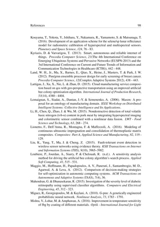 References 98
Kouyama, T., Yokota, Y., Ishihara, Y., Nakamura, R., Yamamoto, S. & Matsunaga, T.
(2016). Development of an application scheme for the selene/sp lunar reﬂectance
model for radiometric calibration of hyperspectral and multispectral sensors.
Planetary and Space Science, 124, 76 - 83.
Kyriazis, D. & Varvarigou, T. (2013). Smart, autonomous and reliable internet of
things. Procedia Computer Science, 21(The 4th International Conference on
Emerging Ubiquitous Systems and Pervasive Networks (EUSPN-2013) and the
3rd International Conference on Current and Future Trends of Information and
Communication Technologies in Healthcare (ICTH)), 442 - 448.
Land, W. H., Jr., Ma, X., Barnes, E., Qiao, X., Heine, J., Masters, T. & Park, J. W.
(2012). Pnn/grnn ensemble processor design for early screening of breast cancer.
Procedia Computer Science, 12(Complex Adaptive Systems 2012), 438 - 443.
Lartigau, J., Xu, X., Nie, L. & Zhan, D. (2015). Cloud manufacturing service composi-
tion based on qos with geo-perspective transportation using an improved artiﬁcial
bee colony optimisation algorithm. International Journal of Production Research,
53(14), 4380 - 4404.
Lemaignan, S., Siadat, A., Dantan, J.-Y. & Semenenko, A. (2006). Mason: A pro-
posal for an ontology of manufacturing domain. IEEE Workshop on Distributed
Intelligent Systems: Collective Intelligence and Its Applications.
Li, H., Chen, Q., Zhao, J. & Wu, M. (2015). Nondestructive detection of total volatile
basic nitrogen (tvb-n) content in pork meat by integrating hyperspectral imaging
and colorimetric sensor combined with a nonlinear data fusion. LWT - Food
Science and Technology, 63, 268 - 274.
Lionetto, F., Dell’Anna, R., Montagna, F. & Maffezzoli, A. (2016). Modeling of
continuous ultrasonic impregnation and consolidation of thermoplastic matrix
composites. Composites: Part A, Applied Science and Manufacturing, 82, 119 -
129.
Liu, K., Yang, T., Ma, J. & Cheng, Z. (2015). Fault-tolerant event detection in
wireless sensor networks using evidence theory. KSII Transactions on Internet
and Information Systems (TIIS), 9(10), 3965–3982.
Loubiere, P., Jourdan, A., Siarry, P. & Chelouah, R. (n.d.). A sensitivity analysis
method for driving the artiﬁcial bee colony algorithm’s search process. Applied
Soft Computing, 41, 515 - 531.
Maggio, M., Hoffmann, H., Papadopoulos, A. V., Panerati, J., Santambrogio, M. D.,
Agarwal, A. & Leva, A. (2012). Comparison of decision-making strategies
for self-optimization in autonomic computing systems. ACM Transactions on
Autonomous and Adaptive Systems (TAAS), 7(4), 36.
Mahendran, G. & Dhanasekaran, R. (2015). Investigation of the severity level of diabetic
retinopathy using supervised classiﬁer algorithms. Computers and Electrical
Engineering, 45, 312 - 323.
Miguez, R., Georgiopoulos, M. & Kaylani, A. (2010). G-pnn: A genetically engineered
probabilistic neural network. Nonlinear Analysis, 73, 1783 - 1791.
Mishra, V., Lohar, M. & Amphawan, A. (2016). Improvement in temperature sensitivity
of fbg by coating of different materials. Optik - International Journal for Light
 
