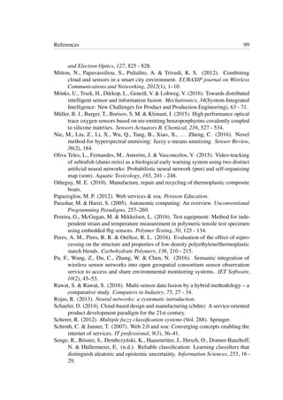 References 99
and Electron Optics, 127, 825 - 828.
Mitton, N., Papavassiliou, S., Puliaﬁto, A. & Trivedi, K. S. (2012). Combining
cloud and sensors in a smart city environment. EURASIP journal on Wireless
Communications and Networking, 2012(1), 1–10.
Mönks, U., Trsek, H., Dürkop, L., Geneiß, V. & Lohweg, V. (2016). Towards distributed
intelligent sensor and information fusion. Mechatronics, 34(System-Integrated
Intelligence: New Challenges for Product and Production Engineering), 63 - 71.
Müller, B. J., Burger, T., Borisov, S. M. & Klimant, I. (2015). High performance optical
trace oxygen sensors based on nir-emitting benzoporphyrins covalently coupled
to silicone matrixes. Sensors Actuators B. Chemical, 216, 527 - 534.
Nie, M., Liu, Z., Li, X., Wu, Q., Tang, B., Xiao, X., ... Zheng, C. (2016). Novel
method for hyperspectral unmixing: fuzzy c-means unmixing. Sensor Review,
36(2), 184.
Oliva Teles, L., Fernandes, M., Amorim, J. & Vasconcelos, V. (2015). Video-tracking
of zebraﬁsh (danio rerio) as a biological early warning system using two distinct
artiﬁcial neural networks: Probabilistic neural network (pnn) and self-organizing
map (som). Aquatic Toxicology, 165, 241 - 248.
Otheguy, M. E. (2010). Manufacture, repair and recycling of thermoplastic composite
boats.
Papazoglou, M. P. (2012). Web services & soa. Perason Education.
Parashar, M. & Hariri, S. (2005). Autonomic computing: An overview. Unconventional
Programming Paradigms, 257–269.
Pereira, G., McGugan, M. & Mikkelsen, L. (2016). Test equipment: Method for inde-
pendent strain and temperature measurement in polymeric tensile test specimen
using embedded fbg sensors. Polymer Testing, 50, 125 - 134.
Peres, A. M., Pires, R. R. & Oréﬁce, R. L. (2016). Evaluation of the effect of repro-
cessing on the structure and properties of low density polyethylene/thermoplastic
starch blends. Carbohydrate Polymers, 136, 210 - 215.
Pu, F., Wang, Z., Du, C., Zhang, W. & Chen, N. (2016). Semantic integration of
wireless sensor networks into open geospatial consortium sensor observation
service to access and share environmental monitoring systems. IET Software,
10(2), 45–53.
Rawat, S. & Rawat, S. (2016). Multi-sensor data fusion by a hybrid methodology – a
comparative study. Computers in Industry, 75, 27 - 34.
Rojas, R. (2013). Neural networks: a systematic introduction.
Schaefer, D. (2014). Cloud-based design and manufacturing (cbdm): A service-oriented
product development paradigm for the 21st century.
Scherer, R. (2012). Multiple fuzzy classiﬁcation systems (Vol. 288). Springer.
Schroth, C. & Janner, T. (2007). Web 2.0 and soa: Converging concepts enabling the
internet of services. IT professional, 9(3), 36–41.
Senge, R., Bösner, S., Dembczy´nski, K., Haasenritter, J., Hirsch, O., Donner-Banzhoff,
N. & Hüllermeier, E. (n.d.). Reliable classiﬁcation: Learning classiﬁers that
distinguish aleatoric and epistemic uncertainty. Information Sciences, 255, 16 -
29.
 