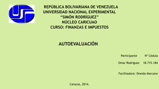 REPÚBLICA BOLIVARIANA DE VENEZUELA
UNIVERSIDAD NACIONAL EXPERIMENTAL
“SIMÓN RODRÍGUEZ”
NÚCLEO CARICUAO
CURSO: FINANZAS E IMPUESTOS
Participante Nº Cédula
Omar Rodríguez 18.715.184
Facilitadora: Oneida Marcano
Caracas, 2014.
AUTOEVALUACIÓN
 