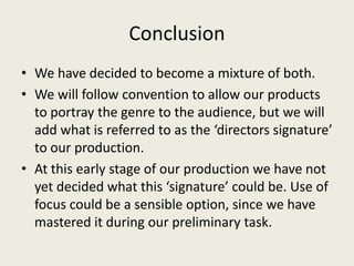 Conclusion
• We have decided to become a mixture of both.
• We will follow convention to allow our products
  to portray the genre to the audience, but we will
  add what is referred to as the ‘directors signature’
  to our production.
• At this early stage of our production we have not
  yet decided what this ‘signature’ could be. Use of
  focus could be a sensible option, since we have
  mastered it during our preliminary task.
 