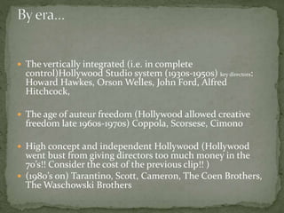  The vertically integrated (i.e. in complete

control)Hollywood Studio system (1930s-1950s) key directors:
Howard Hawkes, Orson Welles, John Ford, Alfred
Hitchcock,

 The age of auteur freedom (Hollywood allowed creative

freedom late 1960s-1970s) Coppola, Scorsese, Cimono

 High concept and independent Hollywood (Hollywood

went bust from giving directors too much money in the
70’s!! Consider the cost of the previous clip!! )
 (1980’s on) Tarantino, Scott, Cameron, The Coen Brothers,
The Waschowski Brothers

 