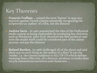  Francois Truffaut…..coined the term ‘Auteur’ in 1954 as a

reaction against French cinema repeatedly recognizing the
scriptwriter as ‘author’ of a film, not the director

 Andrew Saris….In 1962 popularised the idea of the Hollywood

studio system as being responsible for producing key directors,
such as Hitchcock, John Ford, therefore the film producer and
even the studio itself could be considered part of the auteur
process, not just the director

 Roland Barthes…In 1968 challenged all of the above and said

there was no such thing as ‘the author of a film!! It was the
‘reader’, i.e. the cinema audience or ALL OF US which defines
meaning from a film text, all a director, producer or studio does
recycle conventions/narratives and characters…..

 
