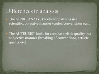  The GENRE ANALYST looks for patterns in a

scientific, objective manner (codes/conventions etc…)
 The AUTEURIST looks for creative artistic quality in a

subjective manner (breaking of conventions, artistic
quality etc)

 