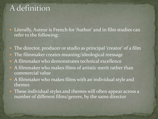  Literally, Auteur is French for ‘Author’ and in film studies can

refer to the following:
 The director, producer or studio as principal ‘creator’ of a film
 The filmmaker creates meaning/ideological message
 A filmmaker who demonstrates technical excellence
 A filmmaker who makes films of artistic merit rather than

commercial value
 A filmmaker who makes films with an individual style and
themes
 These individual styles and themes will often appear across a
number of different films/genres, by the same director

 