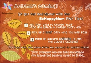 Autumn's coming! 
So get out and about with our 
BeHappyMum Play Tips! 
Ask your child to choose 'their' 
tree and watch it change every day 
Pick up a leaf each time you walk past 
Make an autumn collage to see 
the colours changing! 
Try it on your way home from the nursery or school today! 
Your youngest one can hold the bucket 
for leaves and become a part of it too... 
1 
2 
3 

