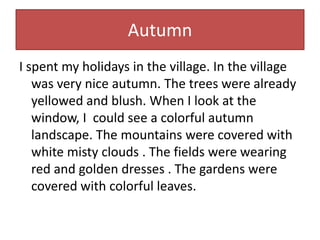 Autumn
I spent my holidays in the village. In the village
was very nice autumn. The trees were already
yellowed and blush....