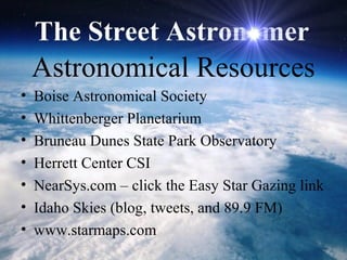 Astronomical Resources
• Boise Astronomical Society
• Whittenberger Planetarium
• Bruneau Dunes State Park Observatory
• Herrett Center CSI
• NearSys.com – click the Easy Star Gazing link
• Idaho Skies (blog, tweets, and 89.9 FM)
• www.starmaps.com
 