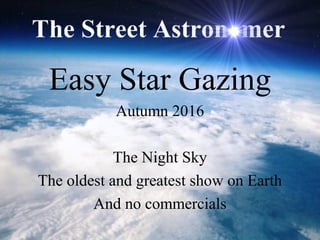 Easy Star Gazing
Autumn 2016
The Night Sky
The oldest and greatest show on Earth
And no commercials
 