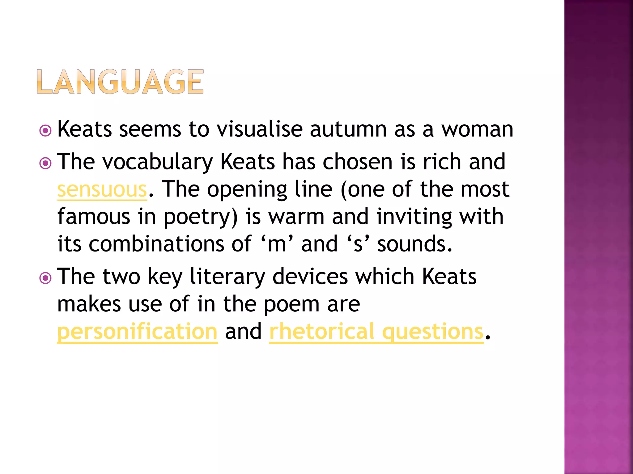  Keats seems to visualise autumn as a woman
 The vocabulary Keats has chosen is rich and
sensuous. The opening line (one of the most
famous in poetry) is warm and inviting with
its combinations of ‘m’ and ‘s’ sounds.
 The two key literary devices which Keats
makes use of in the poem are
personification and rhetorical questions.
 