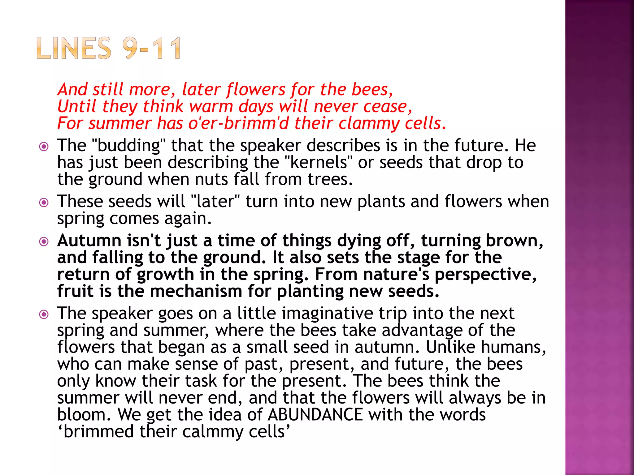 And still more, later flowers for the bees,
Until they think warm days will never cease,
For summer has o'er-brimm'd their clammy cells.
 The "budding" that the speaker describes is in the future. He
has just been describing the "kernels" or seeds that drop to
the ground when nuts fall from trees.
 These seeds will "later" turn into new plants and flowers when
spring comes again.
 Autumn isn't just a time of things dying off, turning brown,
and falling to the ground. It also sets the stage for the
return of growth in the spring. From nature's perspective,
fruit is the mechanism for planting new seeds.
 The speaker goes on a little imaginative trip into the next
spring and summer, where the bees take advantage of the
flowers that began as a small seed in autumn. Unlike humans,
who can make sense of past, present, and future, the bees
only know their task for the present. The bees think the
summer will never end, and that the flowers will always be in
bloom. We get the idea of ABUNDANCE with the words
‘brimmed their calmmy cells’
 