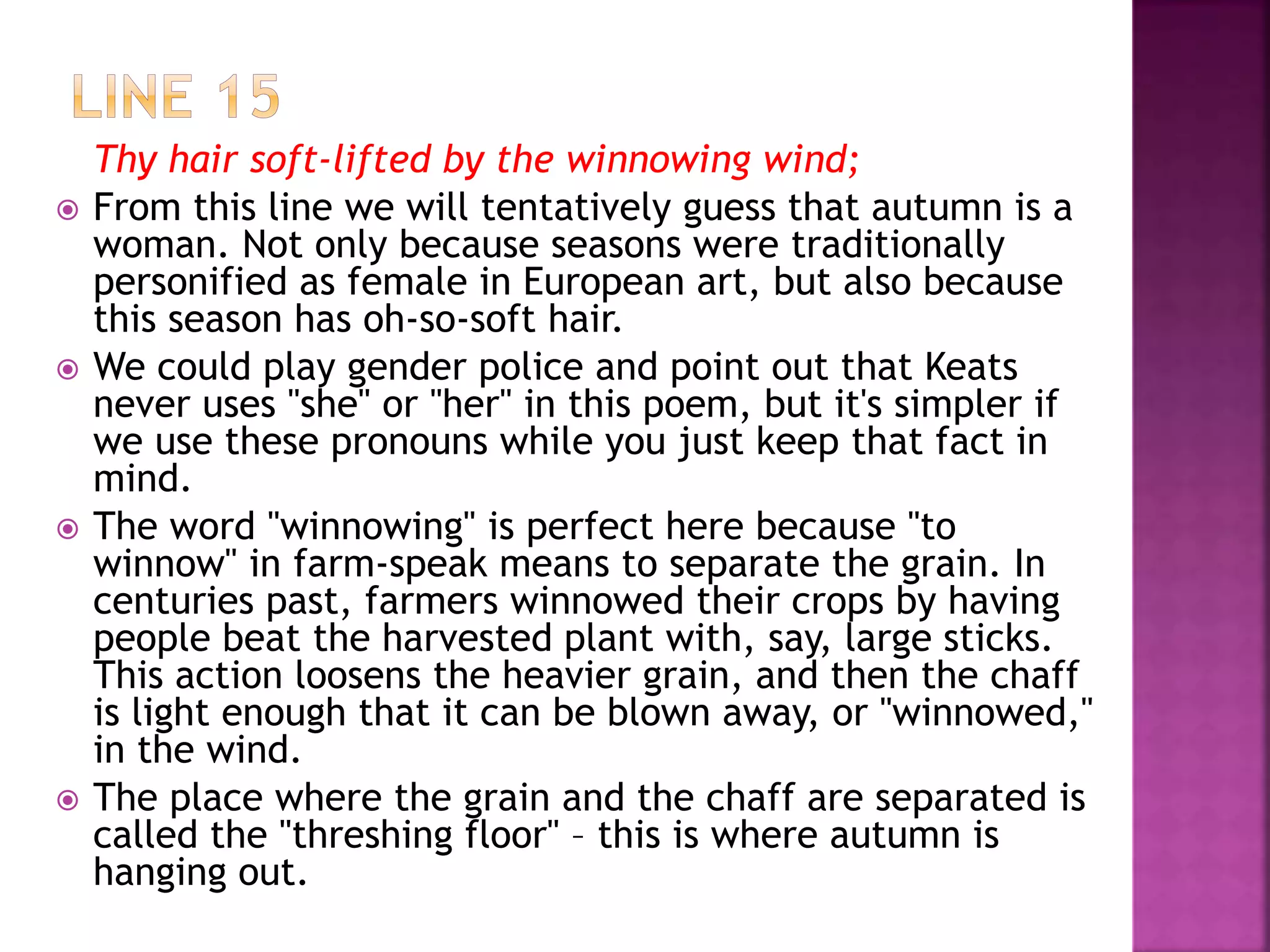 Thy hair soft-lifted by the winnowing wind;
 From this line we will tentatively guess that autumn is a
woman. Not only because seasons were traditionally
personified as female in European art, but also because
this season has oh-so-soft hair.
 We could play gender police and point out that Keats
never uses "she" or "her" in this poem, but it's simpler if
we use these pronouns while you just keep that fact in
mind.
 The word "winnowing" is perfect here because "to
winnow" in farm-speak means to separate the grain. In
centuries past, farmers winnowed their crops by having
people beat the harvested plant with, say, large sticks.
This action loosens the heavier grain, and then the chaff
is light enough that it can be blown away, or "winnowed,"
in the wind.
 The place where the grain and the chaff are separated is
called the "threshing floor" – this is where autumn is
hanging out.
 