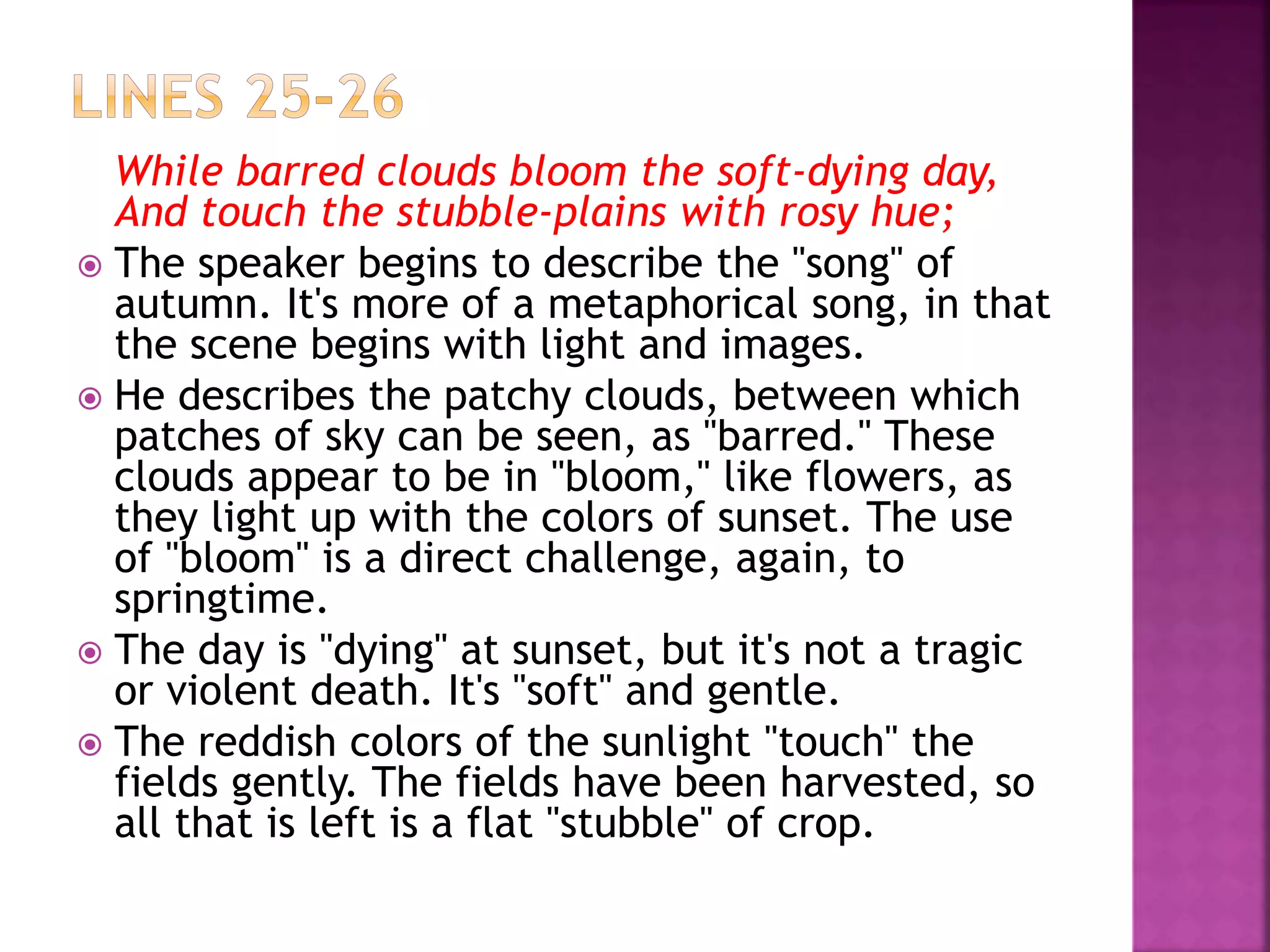 While barred clouds bloom the soft-dying day,
And touch the stubble-plains with rosy hue;
 The speaker begins to describe the "song" of
autumn. It's more of a metaphorical song, in that
the scene begins with light and images.
 He describes the patchy clouds, between which
patches of sky can be seen, as "barred." These
clouds appear to be in "bloom," like flowers, as
they light up with the colors of sunset. The use
of "bloom" is a direct challenge, again, to
springtime.
 The day is "dying" at sunset, but it's not a tragic
or violent death. It's "soft" and gentle.
 The reddish colors of the sunlight "touch" the
fields gently. The fields have been harvested, so
all that is left is a flat "stubble" of crop.
 