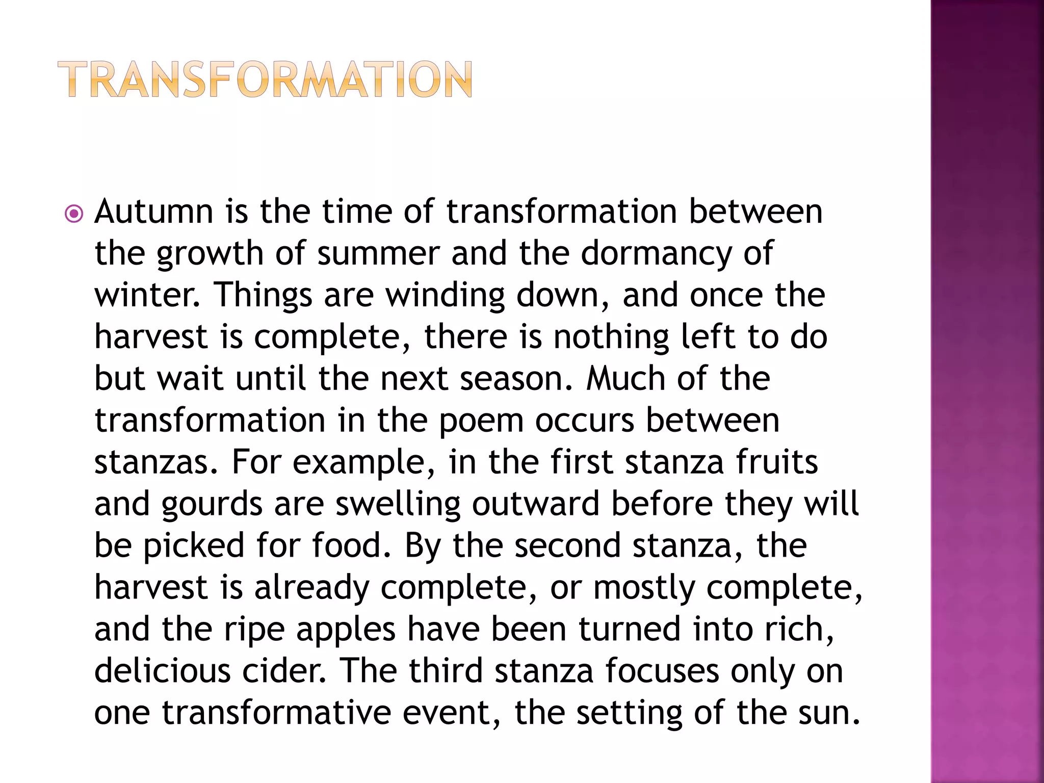  Autumn is the time of transformation between
the growth of summer and the dormancy of
winter. Things are winding down, and once the
harvest is complete, there is nothing left to do
but wait until the next season. Much of the
transformation in the poem occurs between
stanzas. For example, in the first stanza fruits
and gourds are swelling outward before they will
be picked for food. By the second stanza, the
harvest is already complete, or mostly complete,
and the ripe apples have been turned into rich,
delicious cider. The third stanza focuses only on
one transformative event, the setting of the sun.
 