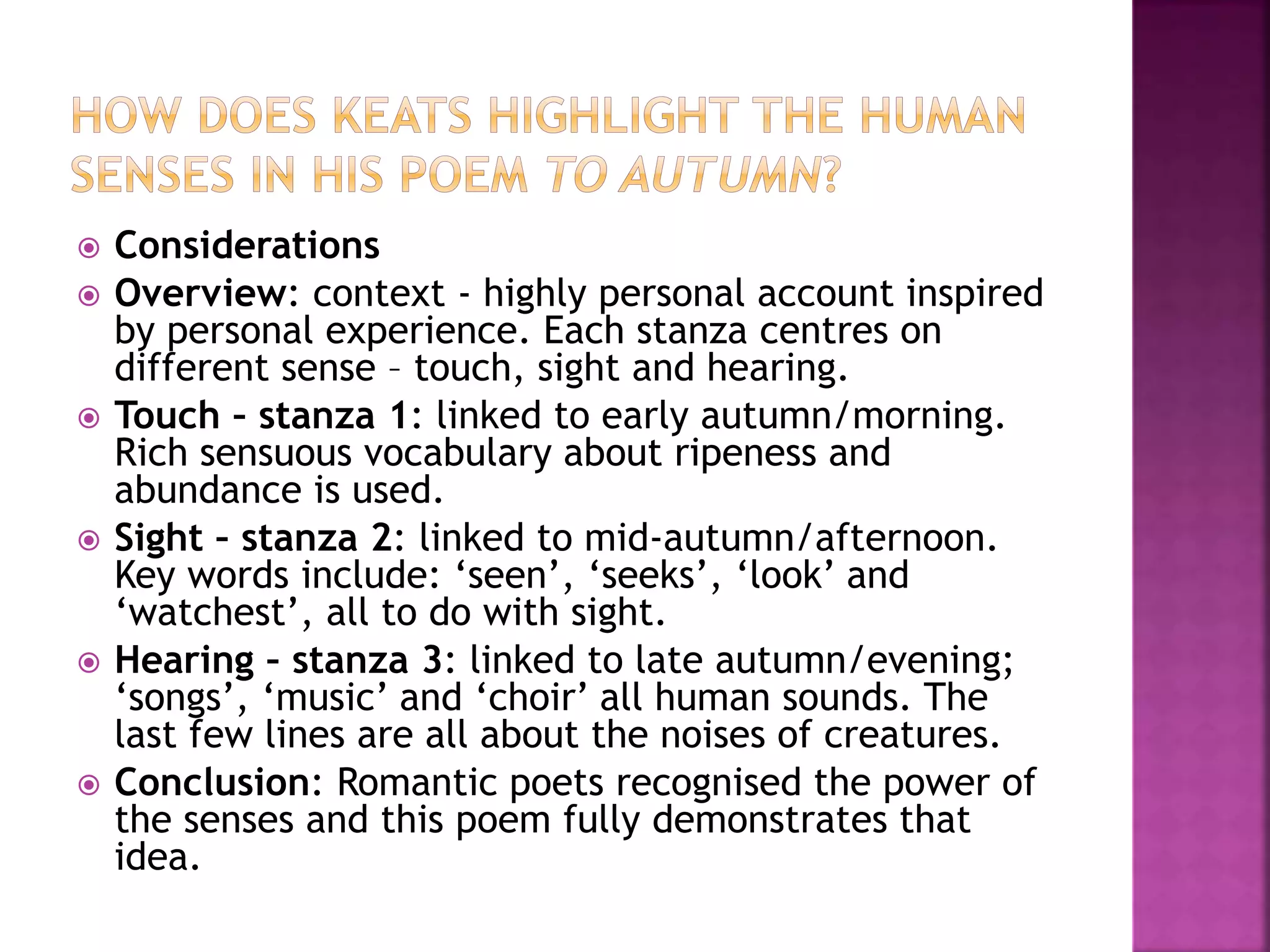 Considerations
 Overview: context - highly personal account inspired
by personal experience. Each stanza centres on
different sense – touch, sight and hearing.
 Touch – stanza 1: linked to early autumn/morning.
Rich sensuous vocabulary about ripeness and
abundance is used.
 Sight – stanza 2: linked to mid-autumn/afternoon.
Key words include: ‘seen’, ‘seeks’, ‘look’ and
‘watchest’, all to do with sight.
 Hearing – stanza 3: linked to late autumn/evening;
‘songs’, ‘music’ and ‘choir’ all human sounds. The
last few lines are all about the noises of creatures.
 Conclusion: Romantic poets recognised the power of
the senses and this poem fully demonstrates that
idea.
 