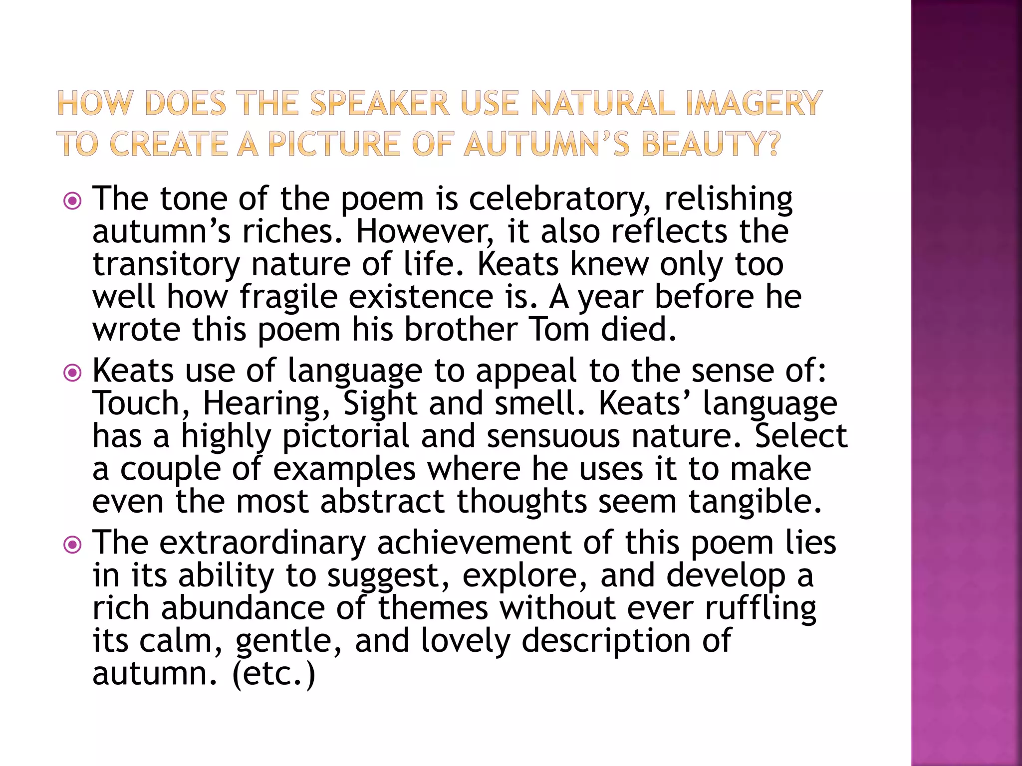  The tone of the poem is celebratory, relishing
autumn’s riches. However, it also reflects the
transitory nature of life. Keats knew only too
well how fragile existence is. A year before he
wrote this poem his brother Tom died.
 Keats use of language to appeal to the sense of:
Touch, Hearing, Sight and smell. Keats’ language
has a highly pictorial and sensuous nature. Select
a couple of examples where he uses it to make
even the most abstract thoughts seem tangible.
 The extraordinary achievement of this poem lies
in its ability to suggest, explore, and develop a
rich abundance of themes without ever ruffling
its calm, gentle, and lovely description of
autumn. (etc.)
 