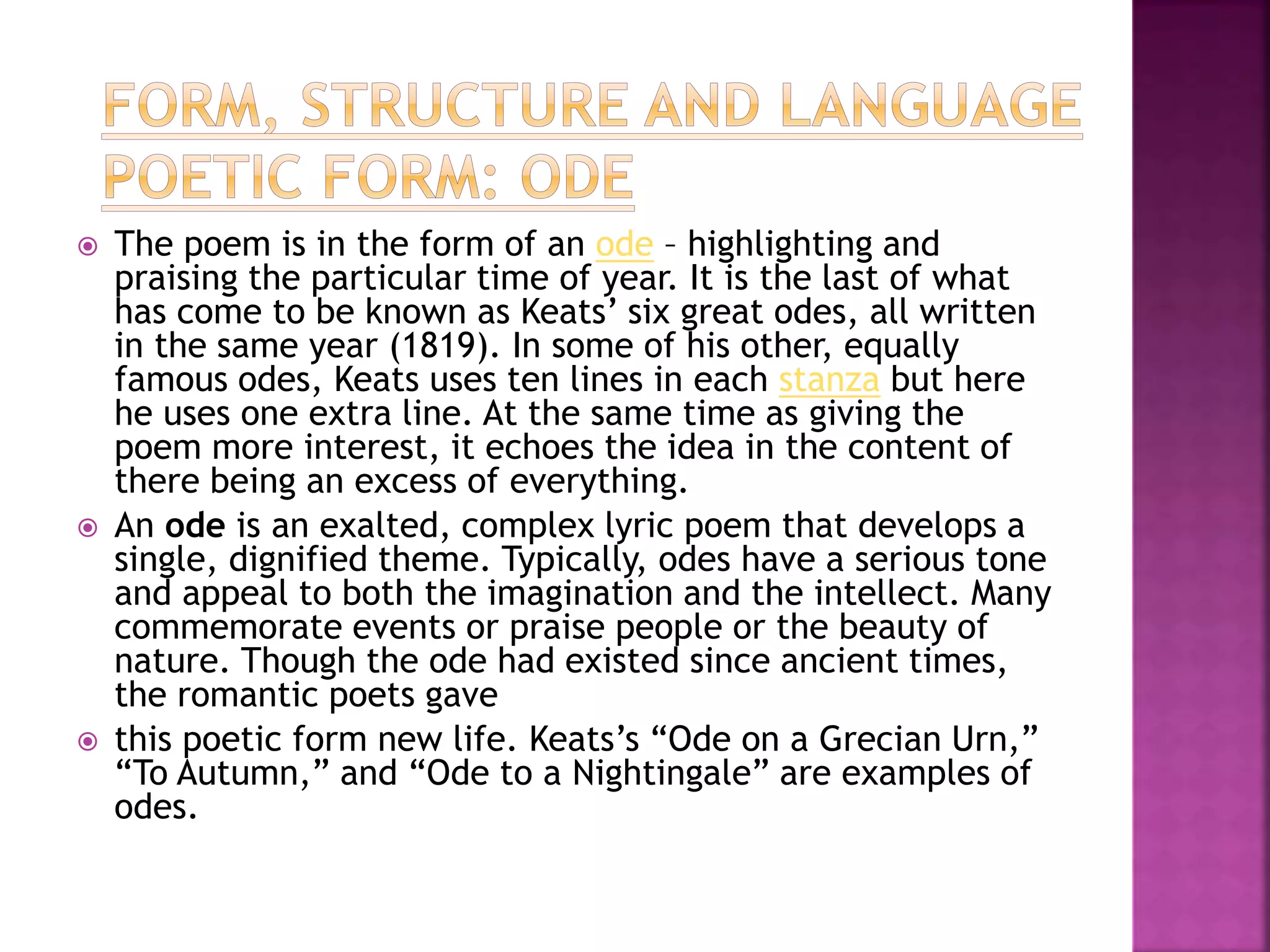  The poem is in the form of an ode – highlighting and
praising the particular time of year. It is the last of what
has come to be known as Keats’ six great odes, all written
in the same year (1819). In some of his other, equally
famous odes, Keats uses ten lines in each stanza but here
he uses one extra line. At the same time as giving the
poem more interest, it echoes the idea in the content of
there being an excess of everything.
 An ode is an exalted, complex lyric poem that develops a
single, dignified theme. Typically, odes have a serious tone
and appeal to both the imagination and the intellect. Many
commemorate events or praise people or the beauty of
nature. Though the ode had existed since ancient times,
the romantic poets gave
 this poetic form new life. Keats’s “Ode on a Grecian Urn,”
“To Autumn,” and “Ode to a Nightingale” are examples of
odes.
 