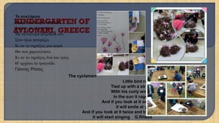 Το κυκλάμινο
Μικρό πουλί τριανταφυλλί
Δεμένο με κλωστίτσα
Με τα σγουρά φτεράκια του
Στον ήλιο πεταρίζει.
Κι αν το τηράξεις μια φορά
Θα σου χαμογελάσει
Κι αν το τηράξεις δυό και τρεις
Θ’ αρχίσει το τραγούδι.
Γιάννης Ρίτσος
The cyclamen
Little bird rose
Tied up with a string
With his curly wings
In the sun it rages .
And if you look at it once
it will smile at you
And if you look at it twice and trice
it will start singing G.Ritsos
 