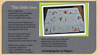 Hi!I’m a little tree
somewhere out on the fields
Fall is coming,little child
Are you ready?I don’t mind.
All my leaves are falling down
from the branches to the ground
slow by slow they leave the roof
save water for the root!
My roots support the trunk
like the crawler on a tank
so I must prepare mine
before Spring comes right on time
All the colour green is ruined
I look like orange fruit
I don’t mind!Here’s my say;
‘’Keep the branches on sway’’!
When you’ll meet me at the park
please don’t say that I’m bald
Sing for me a goodnight song
and I’ll keep up the good work!
1st kindergarten of Plagiari
 