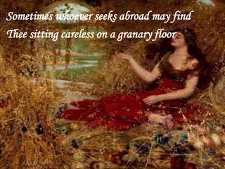 Sometimes whoever seeks abroad may find
Thee sitting careless on a granary floor,
 