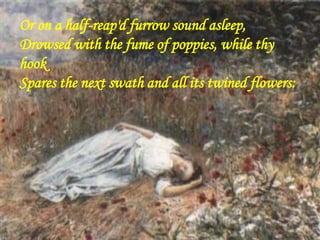 Or on a half-reap'd furrow sound asleep,
Drowsed with the fume of poppies, while thy
hook
Spares the next swath and all its twined flowers:
 