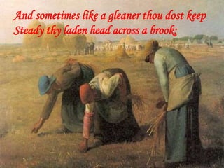 And sometimes like a gleaner thou dost keep
Steady thy laden head across a brook;
 