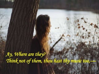 Ay, Where are they?
Think not of them, thou hast thy music too,—
 