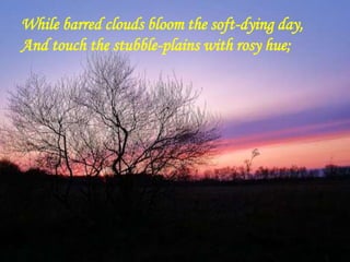 While barred clouds bloom the soft-dying day,
And touch the stubble-plains with rosy hue;
 