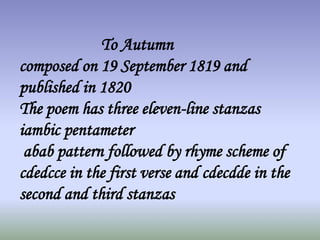 To Autumn
composed on 19 September 1819 and
published in 1820
The poem has three eleven-line stanzas
iambic pentameter
abab pattern followed by rhyme scheme of
cdedcce in the first verse and cdecdde in the
second and third stanzas
 