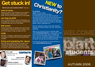 Get stuck in! Ch NEW t
                risti     o
                     anit
  Want to get more involved at Platt? You can...

one-to-ones
                         y?
Meeting up with an older Christian once a week to
study the Bible and pray, to get to know Christ
                                                        It’s all about
                                                        Jesus: not just a hippy-
                                                        looking peasant with a beard from
better. Ask any of the student team for more details.   two thousand years ago, but God himself who
                                                        has always existed and will rule the universe forever.
serving at platt                                        The astounding news is that you can know him
If you consider Platt your church in Manchester, we     personally, forever, and that knowing him will make
encourage you to serve in some way – there are lots     sense of your life and give you joy like no other god,
of opportunities, ask us for more details.              person, thing or experience can.

link lunch                                              How you respond to Jesus is the most important
Sunday 9 November: an opportunity to get to know        decision you will ever make in your life. He’s worth
non-students in church over lunch in a home. Look       exploring.



                                                                                                                 WELCOME
out for the chance to sign up nearer the time.          Platt runs an informal course on Monday nights
                                                        called Christianity Explored: a relaxed place to ﬁnd
9:38                                                    out more about God, faith, Jesus, the Bible and       its about Jesus. because of Jesus and for Jesus
Saturday 11 October: a great chance to explore what     more. You won’t be asked to pray, sing or read
is involved in Christian work and the opportunities




                                                                                                                 platt
                                                        aloud, and you can ask any questions you like. Or, if
available.                                              you prefer, you can just come along and listen.

living and speaking for Jesus                           For more info, tick the box on the tear-off form or
We encourage students at Platt to be part of your       email explored@plattchurch.org.
university or college Christian Union and to get
involved with sharing the very good news of Jesus
on campus. Ask the student team for more details.


         PAUL JUMP
          paul@plattchurch.org
           0161 224 1123
                                 CONTACTS                                                                        students
                             LINDA JOOSTE
                  lindajooste@hotmail.co.uk

           ANDREA JACKSON
           andreajackson@hotmail.co.uk
                                                                                                                 AUTUMN 2008
 