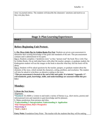 Schaffer 11


story via journal entries. The students will describe the characters’ emotions and motives as
they role play them.




                      Stage 3: Plan Learning Experiences
Week 1


Before Beginning Unit Pretest:

1. The Three Little Pigs by Golden Books Pre-Test: Students are given a pre-assessment to
determine their existing knowledge of the goals and standards of the unit. This pre-assessment
contains and is administered in two parts.
Part 1: Students complete a “prediction story” as they “picture-read” the book Three Little Pigs
by Golden Books. On an individual basis with either the teacher, parapro, or graduate student, the
kindergarten student will use the images in the book to describe what they feel the book will be
about.
Part 2: Students will be asked questions by the teacher, parapro, or graduate student about the
elements of the story, which include the characters, setting, problem, and resolution. The student
will also be asked to write/draw an alterative ending to the story.
*This pre-assessment is located at the end of this unit guide. It is labeled “Appendix A”.
(All standards, goals, knowledge, skills, and understandings are assessed within this pre-
test.)


Monday:

2. Draw the Next Scene:
Alignment:
*Standard: ELAKR6 a. Listens to and reads a variety of literary (e.g., short stories, poems) and
informational texts and materials to gain knowledge and for pleasure.
b. Makes predictions from pictures and titles.
*Understanding 2- Interpretation, Understanding 6- Application
*EQ 3-Intepretation, EQ 4- Perspective
*Knowledge 5
*Skill 1, Skill 2

Entry Point: Foundation Entry Point: The teacher tells the students that they will be making
 