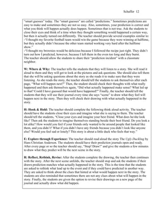 Schaffer 12


“smart guesses” today. The “smart guesses” are called “predictions.” Sometimes predictions are
easy to make and sometimes they are not so easy. Also, sometimes, your prediction is correct and
what you think will happen actually does happen. Sometimes that is not true. Ask the students to
close their eyes and think of a time when they thought something would happened a certain way,
but then it actually turned out differently. The teacher should provide several examples similar to:
-“I thought my favorite football team would win the game because they were winning at halftime,
but they actually didn’t because the other team started working very hard after the halftime
show.”
-“I thought my brownies would be delicious because I followed the recipe just right. They didn’t
turn out how I predicted, however, because I left them in the oven too long and they burnt.
The teacher should allow the students to share their “prediction incident” with a classmate
neighbor.

W: Where & Why: The teacher tells the students that they will listen to a story. She will read it
aloud to them and they will get to look at the pictures and ask questions. She should also tell them
that she will be asking questions about the story as she reads it to make sure that they were
listening. As she reads the story, the teacher should tell the students to ask themselves after each
page, “What will happen next?” Then, the student should check their thoughts with what really
happened and then ask themselves again, “Did what actually happened make sense? What led up
to that? Could I have guessed that would have happened?” Finally, the teacher should tell the
students that they will use their journal every time she says “scene” to draw what they feel will
happen next in the story. Then they will check their drawing with what actually happened in the
story.

H: Hook & Hold: The teacher should complete the following think aloud activity. The teacher
should have the students close their eyes and imagine what she is saying to them. The teacher
should tell the students, “Close your eyes and imagine your best friend. What does he/she look
like? Then ask the students to imagine themselves standing beside their best friend. Do you look a
lot alike? How would you feel if your friends only wanted to be around people that looked like
them, and you didn’t? What if you didn’t have any friends because you didn’t look like anyone
else? Would you feel sad or lonely? This story is about a little duck who feels that way.”

E: Explore through Experience: The teacher should read aloud the story The Ugly Duckling by
Hans Christian Anderson. The students should have their prediction journals open and ready.
After every page or so the teacher should say, “Stop! Draw!” and give the students a few minutes
to draw what they predict will be the next scene in the story.

R: Reflect, Rethink, Revise: After the students complete the drawing, the teacher then continues
with the story. After the next scene unfolds, the teacher should stop and ask the students if their
drawn prediction matches what actually happened in the story. This is the time that the students
are asked to rethink what lead up to the event and if they could have predicted in another way.
They are asked to think about the clues that hinted at what would happen next in the story. The
students are also reminded that sometimes there are not any clues about what will happen in the
story. Finally, the students are given the option to revise their drawings on a new page of the
journal and actually draw what did happen.
 