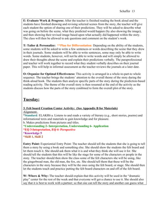 Schaffer 13


E: Evaluate Work & Progress: After the teacher is finished reading the book aloud and the
students have finished drawing and revising selected scenes from the story, the teacher will give
each student the option of sharing one of their predictions. They will be asked to describe what
was going on before the scene, what they predicted would happen (by also showing the image),
and then showing their revised image based upon what actually did happened within the story.
The class will then be allowed to ask questions and comment on the student’s work.

T: Tailor & Personalize: **Plan for Differentiation: Depending on the ability of the students,
some students will be asked to write a few sentences or words describing the scene that they drew
in their journals. Some students will be able to write sentences, some may only be able to write
words. Some students, however, will not be able to write words and will simply be allowed to
draw their thoughts about the scene and explain their predictions verbally. The paraprofessional
and teacher will work together to record what they student verbally describes on their journal
paper. This will help in informal assessment as the teacher reviews the journals at a later date.

O: Organize for Optimal Effectiveness: This activity is arranged in a whole-to-part-to whole
sequence. The teacher brings the students’ attention to the overall theme of the story during the
think-aloud hook. The students then analyze specific parts of the story during the prediction-based
reading activity. The theme of the overall story is then resumed at the end of the activity as the
students discuss how the parts of the story combined to form the overall plot of the story.


Tuesday:

3. Felt board Creation Center Activity: (See Appendix B for Materials)
Alignment:
*Standard: ELAKR6 a. Listens to and reads a variety of literary (e.g., short stories, poems) and
informational texts and materials to gain knowledge and for pleasure.
b. Makes predictions from pictures and titles.
*Understanding 2- Interpretation, Understanding 6- Application
*EQ 3-Intepretation, EQ 4- Perspective
*Knowledge 5
*Skill 1, Skill 2

Entry Point: Experiential Entry Point: The teacher should tell the students that she is going to tell
them a story by using a book and something else. She should show the students the felt board and
let them touch it. She should ask them what it is and what they think she will use it for. She
should tell the students that this will be like the stage for some of the characters or people in the
story. The teacher should then show the class some of the felt characters she will be using, like
the gingerbread man, the old man, the fox, etc. She should tell them that these will be the
characters in the story because they will be the ones using the felt board, or stage. She should then
let the students touch and practice putting the felt board characters on and off of the felt board.

W: Where & Why: The teacher should explain that this activity will be used in the “dramatic
play” center for the rest of the week and that everyone will get a chance to use it. She should also
say that it is best to work with a partner; so that one can tell the story and another can guess what
 