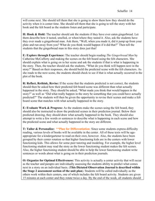 Schaffer 14


will come next. She should tell them that she is going to show them how they should do the
activity when it is center time. She should tell them that she is going to tell the story with her
book and the felt board as the students listen and participate.

H: Hook & Hold: The teacher should ask the students if they have ever eaten gingerbread. Let
them describe how it tasted, smelled, or when/where they tasted it. Also, ask the students have
they ever made a gingerbread man. Ask them, “Well, when you made it, did it jump up from your
plate and run away from you? What do you think would happen if it did that?” Then tell the
students that the gingerbread man in this story does just that!

E: Explore through Experience: The teacher should begin reading The Gingerbread Man by
Catherine McCafferty and making the scenes on the felt board using the felt characters. She
should explain what is going on in her scene and ask the students if that is what is happening in
the story. Then, the teacher should ask the students, “What do you think will happen next in the
story?” Based on their responses, she should build the predicted scene with the felt characters. As
she reads to the next scene, the students should check to see if that is what actually occurred in the
plot of the book.

R: Reflect, Rethink, Revise: If the scene that the students predicted is not correct, the students
should then be asked how their predicted felt board scene was different than what actually
happened in the story. They should be asked, “What made you think that would happen in the
story?” as well as “Did what really happen in the story be something that you could have actually
predicted?” The students will then be given the opportunity to revise their scenes and make a felt
board scene that matches with what actually happened in the story.

E: Evaluate Work & Progress: As the students make the scenes using the felt board, they
should also be instructed to draw the predicted scenes in their prediction journal. Below their
predicted drawing, they should draw what actually happened in the book. They should also
attempt to write a few words or sentences to describe what is happening in each scene and how
the predicted scene and what actually happened in the story are different.

T: Tailor & Personalize: **Plan for Differentiation: Since some students express difficulty
reading, various levels of books will be available in the center. All of these texts will be age-
appropriate for a kindergartener to read on their own, however. Also, the students have been
grouped by their center rotation so that higher functioning kids are in the centers with lower
functioning kids. This allows for some peer tutoring and modeling. For example, the higher level
functioning student may read the story as the lower functioning student makes the felt scenes.
Also, the higher functioning student should be able to help the lower functioning student write
sentences or words about what is going on in their prediction journals.

O: Organize for Optimal Effectiveness: This activity is actually a center activity that will occur
as the teacher and parapro are individually assessing the students ability to predict what comes
next in a story on an individual basis. (This Dictated Observation Journal is described within
the Stage 2 assessment section of the unit plan). Students will be called individually as the
others work within their centers, one of which includes the felt board activity. Students are given
15 minutes at each center and they rotate twice a day. By the end of the week, all students should
 