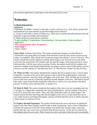 Schaffer 15


have had the opportunity to participate in the felt board activity center.


Wednesday:

4. Movie Stop and Go:
Alignment:
*Standard: ELAKR6 a. Listens to and reads a variety of literary (e.g., short stories, poems) and
informational texts and materials to gain knowledge and for pleasure.
a. Listens to and reads a variety of literary (e.g., short stories, poems) and informational texts and
materials to gain knowledge and for pleasure.
b. Makes predictions from pictures and titles.
*Understanding 1- Explanation, Understanding 2- Interpretation, Understanding 6-
Application
*EQ 3-Intepretation, EQ 4- Perspective
*Knowledge 5
*Skill 1, Skill 2

Entry Point: Aesthetic Entry Point: The teacher should show pictures (via PowerPoint or
Activboard or just print photos) of images from the book Cinderella (any of the versions by any
author is acceptable). They should also incorporate images from Disney’s movie Cinderella. They
teacher should then aid the students in sorting which images come from the movie and which
come from the actual book. The students may also pair the images of the book and movie scenes
that look alike, with the same action occurring. Finally, the teacher should tell the students that
instead of reading a book about Cinderella they are going to watch a movie! (The teacher can also
choose to use the vodcasts of “The Best Day Ever” or “The Princess’ Friend” for this activitiy)

W: Where & Why: The teacher should tell the students that she is going to show a movie about
Cinderella. At points in the movie she is going to stop it and let the student predict, using their
predication journals, what they think will happen next in the story. They will then get to watch the
movie some more and see if what they predicted actually happens in the story. The teacher should
also make a note of specifically stating that while this is a movie, it is very similar to the book
because it still has scenes and characters, or people in it.

H: Hook & Hold: The teacher should ask the students if they have ever saw a pumpkin turn into
a carriage, or a ragged dress magically turn into a beautiful gown. Ask the students if they have
ever saw a mouse turn into a horse. Then, ask if they think that could ever really happen. The
teacher should tell them that things like that do happen in this movie, so that means this movie
isn’t really based on real things that happen. Instead, tell them that this movie is called a fairytale,
which means it is told just for fun.

E: Explore through Experience: The teacher should begin the movie and stop it at significant
points in the film where students would be able to make a prediction, such as when Cinderella is
told that she cannot go to the ball. Some students may predict that she gets angry; some may
predict that she cries, some may even predict that she goes anyway. As the movie is paused, let
the students draw the next scene. Then, resume the movie and stop it when the real event actually
 