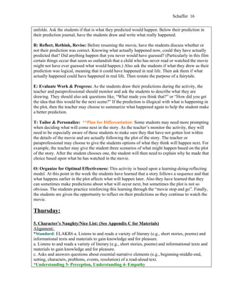 Schaffer 16


unfolds. Ask the students if that is what they predicted would happen. Below their prediction in
their prediction journal, have the students draw and write what really happened.

R: Reflect, Rethink, Revise: Before resuming the movie, have the students discuss whether or
not their prediction was correct. Knowing what actually happened now, could they have actually
predicted that? Did anything happen that you never would have guessed? (Particularly in this film
certain things occur that seem so outlandish that a child who has never read or watched the movie
might not have ever guessed what would happen.) Also ask the students if what they drew as their
prediction was logical, meaning that it could have happened in real life. Then ask them if what
actually happened could have happened in real life. Then restate the purpose of a fairytale.

E: Evaluate Work & Progress: As the students draw their predictions during the activity, the
teacher and paraprofessional should monitor and ask the students to describe what they are
drawing. They should also ask questions like, “What made you think that?” or “How did you get
the idea that this would be the next scene?” If the prediction is illogical with what is happening in
the plot, then the teacher may choose to summarize what happened again to help the student make
a better prediction.

T: Tailor & Personalize: **Plan for Differentiation: Some students may need more prompting
when deciding what will come next in the story. As the teacher’s monitor the activity, they will
need to be especially aware of these students to make sure they that have not gotten lost within
the details of the movie and are actually following the plot of the story. The teacher or
paraprofessional may choose to give the students options of what they think will happen next. For
example, the teacher may give the student three scenarios of what might happen based on the plot
of the story. After the student chooses one, the student will then need to explain why he made that
choice based upon what he has watched in the movie.

O: Organize for Optimal Effectiveness: This activity is based upon a learning-doing-reflecting
model. At this point in the week the students have learned that a story follows a sequence and that
what happens earlier in the plot affects what will happen later. Also they have learned that they
can sometimes make predictions about what will occur next, but sometimes the plot is not so
obvious. The students practice reinforcing this learning through the “movie stop and go”. Finally,
the students are given the opportunity to reflect on their predictions as they continue to watch the
movie.

Thursday:

5. Character’s Naughty/Nice List: (See Appendix C for Materials)
Alignment:
*Standard: ELAKR6 a. Listens to and reads a variety of literary (e.g., short stories, poems) and
informational texts and materials to gain knowledge and for pleasure.
a. Listens to and reads a variety of literary (e.g., short stories, poems) and informational texts and
materials to gain knowledge and for pleasure.
c. Asks and answers questions about essential narrative elements (e.g., beginning-middle-end,
setting, characters, problems, events, resolution) of a read-aloud text.
*Understanding 3- Perception, Understanding 4- Empathy
 