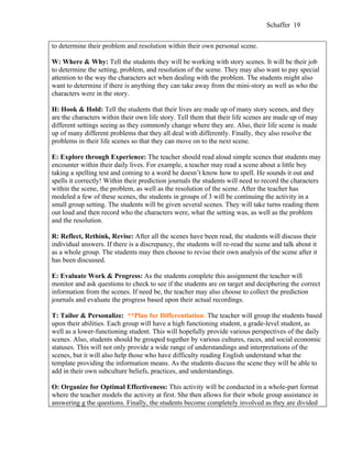 Schaffer 19


to determine their problem and resolution within their own personal scene.

W: Where & Why: Tell the students they will be working with story scenes. It will be their job
to determine the setting, problem, and resolution of the scene. They may also want to pay special
attention to the way the characters act when dealing with the problem. The students might also
want to determine if there is anything they can take away from the mini-story as well as who the
characters were in the story.

H: Hook & Hold: Tell the students that their lives are made up of many story scenes, and they
are the characters within their own life story. Tell them that their life scenes are made up of may
different settings seeing as they commonly change where they are. Also, their life scene is made
up of many different problems that they all deal with differently. Finally, they also resolve the
problems in their life scenes so that they can move on to the next scene.

E: Explore through Experience: The teacher should read aloud simple scenes that students may
encounter within their daily lives. For example, a teacher may read a scene about a little boy
taking a spelling test and coming to a word he doesn’t know how to spell. He sounds it out and
spells it correctly! Within their prediction journals the students will need to record the characters
within the scene, the problem, as well as the resolution of the scene. After the teacher has
modeled a few of these scenes, the students in groups of 3 will be continuing the activity in a
small group setting. The students will be given several scenes. They will take turns reading them
out loud and then record who the characters were, what the setting was, as well as the problem
and the resolution.

R: Reflect, Rethink, Revise: After all the scenes have been read, the students will discuss their
individual answers. If there is a discrepancy, the students will re-read the scene and talk about it
as a whole group. The students may then choose to revise their own analysis of the scene after it
has been discussed.

E: Evaluate Work & Progress: As the students complete this assignment the teacher will
monitor and ask questions to check to see if the students are on target and deciphering the correct
information from the scenes. If need be, the teacher may also choose to collect the prediction
journals and evaluate the progress based upon their actual recordings.

T: Tailor & Personalize: **Plan for Differentiation: The teacher will group the students based
upon their abilities. Each group will have a high functioning student, a grade-level student, as
well as a lower-functioning student. This will hopefully provide various perspectives of the daily
scenes. Also, students should be grouped together by various cultures, races, and social economic
statuses. This will not only provide a wide range of understandings and interpretations of the
scenes, but it will also help those who have difficulty reading English understand what the
template providing the information means. As the students discuss the scene they will be able to
add in their own subculture beliefs, practices, and understandings.

O: Organize for Optimal Effectiveness: This activity will be conducted in a whole-part format
where the teacher models the activity at first. She then allows for their whole group assistance in
answering g the questions. Finally, the students become completely involved as they are divided
 