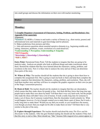 Schaffer 20


into small groups and discuss the information on their own with teacher monitoring.


Week 2


Monday:

7. Graphic Organizer (Assessment of Characters, Setting, Problem, and Resolution): (See
Appendix D for materials)
Alignment:
*Standard: ELAKR6 a. Listens to and reads a variety of literary (e.g., short stories, poems) and
informational texts and materials to gain knowledge and for pleasure.
b. Makes predictions from pictures and titles.
c. Asks and answers questions about essential narrative elements (e.g., beginning-middle-end,
setting, characters, problems, events, resolution) of a read-aloud text.
*Understanding 3- Perception, Understanding 4- Empathy
*EQ 5-Empathy
*Knowledge 1, Knowledge 2, Knowledge 3
*Skill 1, Skill 3

Entry Point: Narrational Entry Point: Tell the students to imagine that they are going to be
analysts today. Analysts are people who look at different things and make conclusions about
them. Remind the students that they have learned about the characters, setting, problem, and
resolution in the story. Now it is there time to analyze the story and see if they can determine
these parts of the story.

W: Where & Why: The teacher should tell the students that she is going to show them how to
complete this assignment first. She is going to read one book to them and help them complete the
graphic organizer that determines the characters, setting, problem, and resolution. Then, she will
read them another story and they will have to complete the graphic organizer on their own (as part
of the Stage 2 assessment process).

H: Hook & Hold: The teacher should ask the students to imagine that they are shoemakers,
which means that they make shoes for people to buy. Ask them did they know that long time ago
people had to make their own shoes by hand? Tell them that it was very hard work, but the people
who made the shoes still didn’t have a lot of money. It took a really long time for someone to
make a set of shoes, but if someone wanted them, then the shoemaker would certainly try. What
would happen, however, if a lot of people wanted you to make them a pair of shoes, but it took a
really long time to make them? Would you say that you would, so you would have the money,
even though you knew that you might not be able to make them on time? Tell them that is very
similar to the plot of the story.

E: Explore through Experience: The teacher should read aloud the story The Elves and the
Shoemaker to the students. After she gets finished reading she should ask the students if they feel
that this story is real or fake. Most should say “fake” because little magical elves cannot appear to
 