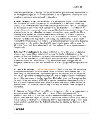 Schaffer 21


make shoes in the middle of the night. The teacher should then give the students a few minutes to
fill out the graphic organizer. She should ask them to do this independently, since they will soon
complete an assessment similar to this all by themselves.

R: Reflect, Rethink, Revise: After the students have completed the graphic organizer about the
read aloud book, the teacher should review the correct answers. She may have a sample copy
scanned on the activborad so that the students can match their answers to hers. She should review
the main characters in the story, which are the elves and the shoemaker. She should review the
setting, which was in the shoemaker’s shop, long ago. She should point out that the setting is both
where and when the story takes place, even though you might not know a specific date, like in
this story. The teacher should then allow feedback from the students to describe the problem,
which was that the shoemaker couldn’t make all of the shoes in time. The resolution to the story,
however, was that the little magical elves came to help. The students should be given time to
revise and “fix” their answers. They will also be given time to ask any questions about the graphic
organizer, how it works, and how they should fill it out. Next, the teacher will read aloud The
Three Billy Goats Gruff. The students should listen first, and then fill out their graphic organizer
independently.

E: Evaluate Work & Progress: The teacher will collect The Three Billy Goats Gruff graphic
organizer and evaluate it based on the correct answers. The teacher will check to see if the
students can determine the characters, setting, problem, and resolution of the story. If over half of
the class does not seem to grasp a certain element, the teacher will make modifications to the
schedule to re-teach that certain element. If only a few students seem to struggle with this
assignment, the teacher will work with those students in a small group format during intervention
time.

T: Tailor & Personalize: **Plan for Differentiation: While everyone will work together in a
whole group setting during the modeling task, certain students will be pulled to the back of the
room during the assessment time. The teacher will provide these students, who are not able to
read yet, the topic and titles of the graphic organizer. They will be provided more prompts than
the rest of the students due to their lack in abilities. The teacher, however, will not provide them
the answer. Also, some students will be able to write the names of the characters and setting as
well as describe the problem and resolution in words. Some students will only be able to draw
pictures of these. The paraprofessional will help in dictating the students’ verbal description of
their picture.

O: Organize for Optimal Effectiveness: This activity begins as a whole group modeling activity
so that the students will know exactly what is expected of them on the assessment. The
assessment itself, however, is individual because it will be used in evaluating the students’
progress on the particular subject and goal area. Some students will receive small group help due
to their inability to effectively read for meaning. The whole group to small group or whole group
to individual will hopefully allow the students to understand the meaning and directions of the
assignment.

Tuesday:
 