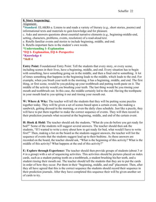 Schaffer 22


8. Story Sequencing:
Alignment:
*Standard: ELAKR6 a. Listens to and reads a variety of literary (e.g., short stories, poems) and
informational texts and materials to gain knowledge and for pleasure.
c. Asks and answers questions about essential narrative elements (e.g., beginning-middle-end,
setting, characters, problems, events, resolution) of a read-aloud text.
e. Retells familiar events and stories to include beginning, middle, and end.
h. Retells important facts in the student’s own words.
*Understanding 1- Explanation
*EQ 1- Explanation, EQ 4- Perspective
*Knowledge 4
*Skill 4

Entry Point: Foundational Entry Point: Tell the students that every story, or every scene,
including scenes in their lives, have a beginning, middle, and end. Every situation has to begin
with something, have something going on in the middle, and then a final end to something. A lot
of times something that happens in the beginning leads to the middle, which leads to the end. For
example, when you brush your teeth in the morning, it has a beginning, middle, and end. The first
thing, or first scene, would be you picking up your toothbrush and putting tooth paste on it. The
middle of the activity would you brushing your teeth. The last thing would be you rinsing your
mouth and toothbrush out. In this case, the middle certainly led to the end. Having the toothpaste
in your mouth lead to you spiting it out and rinsing your mouth out.

W: Where & Why: The teacher will tell the students that they will be putting scene puzzles
together today. They will be given a set of scenes based upon a certain event, like making a
sandwich, getting dressed in the morning, or even the daily class schedule. Just like a puzzle, they
will have to put them together to make the correct sequence of events. They will then record in
their prediction journals what occurred at the beginning, middle, and end of the certain event.

H: Hook & Hold: The teacher should ask the students, “What do you do before you get ready for
bed?” Some of the students will suggest several answers. The teacher should then ask the
students, “If I wanted to write a story about how to get ready for bed, what would I have to write
first?” Then, making a list on the board as the students suggest answers, the teacher will list the
sequence of events that the students suggest lead up to their bedtime. As these answers are
recorded on the board, the teacher should ask, “What is the beginning of this activity? What is the
middle of this activity? What happens at the end of this activity?”

E: Explore through Experience: The teacher should then provide groups of students (about 3 or
4 in a group) with a set of sequencing activities. This activities should be pictures placed on index
cards, such as a student putting tooth on a toothbrush, a student brushing his/her teeth, and a
student rinsing their mouth out. The teacher should tell the students that they are to put the cards
in order of how they occur. Put them in their “beginning, middle, and end” placement. Then, after
they all have agreed that this is the correct sequence the students should record their sequence in
their prediction journals. After they have completed this sequence their will be given another set
of cards to try.
 
