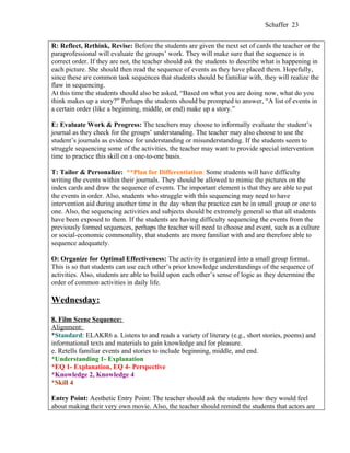 Schaffer 23


R: Reflect, Rethink, Revise: Before the students are given the next set of cards the teacher or the
paraprofessional will evaluate the groups’ work. They will make sure that the sequence is in
correct order. If they are not, the teacher should ask the students to describe what is happening in
each picture. She should then read the sequence of events as they have placed them. Hopefully,
since these are common task sequences that students should be familiar with, they will realize the
flaw in sequencing.
At this time the students should also be asked, “Based on what you are doing now, what do you
think makes up a story?” Perhaps the students should be prompted to answer, “A list of events in
a certain order (like a beginning, middle, or end) make up a story.”

E: Evaluate Work & Progress: The teachers may choose to informally evaluate the student’s
journal as they check for the groups’ understanding. The teacher may also choose to use the
student’s journals as evidence for understanding or misunderstanding. If the students seem to
struggle sequencing some of the activities, the teacher may want to provide special intervention
time to practice this skill on a one-to-one basis.

T: Tailor & Personalize: **Plan for Differentiation: Some students will have difficulty
writing the events within their journals. They should be allowed to mimic the pictures on the
index cards and draw the sequence of events. The important element is that they are able to put
the events in order. Also, students who struggle with this sequencing may need to have
intervention aid during another time in the day when the practice can be in small group or one to
one. Also, the sequencing activities and subjects should be extremely general so that all students
have been exposed to them. If the students are having difficulty sequencing the events from the
previously formed sequences, perhaps the teacher will need to choose and event, such as a culture
or social-economic commonality, that students are more familiar with and are therefore able to
sequence adequately.

O: Organize for Optimal Effectiveness: The activity is organized into a small group format.
This is so that students can use each other’s prior knowledge understandings of the sequence of
activities. Also, students are able to build upon each other’s sense of logic as they determine the
order of common activities in daily life.

Wednesday:

8. Film Scene Sequence:
Alignment:
*Standard: ELAKR6 a. Listens to and reads a variety of literary (e.g., short stories, poems) and
informational texts and materials to gain knowledge and for pleasure.
e. Retells familiar events and stories to include beginning, middle, and end.
*Understanding 1- Explanation
*EQ 1- Explanation, EQ 4- Perspective
*Knowledge 2, Knowledge 4
*Skill 4

Entry Point: Aesthetic Entry Point: The teacher should ask the students how they would feel
about making their very own movie. Also, the teacher should remind the students that actors are
 
