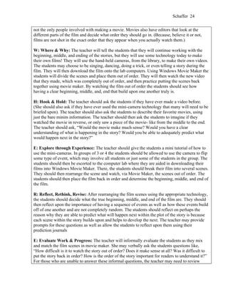 Schaffer 24


not the only people involved with making a movie. Movies also have editors that look at the
different parts of the film and decide what order they should go in. (Because, believe it or not,
films are not shot in the exact order that they appear when you actually watch them.)

W: Where & Why: The teacher will tell the students that they will continue working with the
beginning, middle, and ending of the stories, but they will use some technology today to make
their own films! They will use the hand-held cameras, from the library, to make their own videos.
The students may choose to be singing, dancing, doing a trick, or even telling a story during the
film. They will then download the film onto the lab computers. Using Windows Movie Maker the
students will divide the scenes and place them out of order. They will then watch the new video
that they made, which was completely out of order, and then practice putting the scenes back
together using movie maker. By watching the film out of order the students should see how
having a clear beginning, middle, and, end that build upon one another truly is.

H: Hook & Hold: The teacher should ask the students if they have ever made a video before.
(She should also ask if they have ever used the mini-camera technology that many will need to be
briefed upon). The teacher should also ask the students to describe their favorite movies, using
just the bare minim information. The teacher should then ask the students to imagine if they
watched the movie in reverse, or only saw a piece of the movie- like from the middle to the end.
The teacher should ask, “Would the movie make much sense? Would you have a clear
understanding of what is happening in the story? Would you be able to adequately predict what
would happen next in the story?”

E: Explore through Experience: The teacher should give the students a mini tutorial of how to
use the mini-cameras. In groups of 3 or 4 the students should be allowed to use the camera to flip
some type of event, which may involve all students or just some of the students in the group. The
students should then be escorted to the computer lab where they are aided in downloading their
films into Windows Movie Maker. There, the students should break their film into several scenes.
They should then rearrange the scene and watch, via Movie Maker, the scenes out of order. The
students should then place the film back in order and determine the beginning, middle, and end of
the film.

R: Reflect, Rethink, Revise: After rearranging the film scenes using the appropriate technology,
the students should decide what the true beginning, middle, and end of the film are. They should
then reflect upon the importance of having a sequence of events as well as how these events build
off of one another and are not completely random. The students should reflect on perhaps the
reason why they are able to predict what will happen next within the plot of the story is because
each scene within the story builds upon and helps to develop the next. The teacher may provide
prompts for these questions as well as allow the students to reflect upon them using their
prediction journals

E: Evaluate Work & Progress: The teacher will informally evaluate the students as they mix
and match the film scenes in movie maker. She may verbally ask the students questions like,
“How difficult is it to watch the story out of order? Does it make sense at all? Was it difficult to
put the story back in order? How is the order of the story important for readers to understand it?”
For those who are unable to answer these informal questions, the teacher may need to review
 
