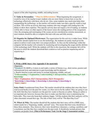 Schaffer 25


aspects of the other beginning, middle, and ending lessons.

T: Tailor & Personalize: **Plan for Differentiation: When beginning this assignment, it
would be wise of the teacher to pair students who are more likely to know how to use the
technology effectively with those who do not. Also, some students may need extra help when
manipulating the technology- so the teacher will need to make sure that a specific watch is kept
on them. This will be an activity that many students who may struggle with reading have the
ability to show their expertise. This specific activity does not require a lot of reading, so students
will be able to focus on other aspects of the lesson verses the reading portion of the assignment.
Also, the arranging and rearranging of the scenes are not considered an extreme assessment, so
most students should be able to complete this task with ease and little anxiety.

O: Organize for Optimal Effectiveness: The organization for this activity is rather loose. While
the teacher should explain how to use the technology, the students are pretty much given the
option to utilize it and create their own unique products. As they use the technology within the
computer lab the teacher will certainly be monitoring and investigating the usage and the abilities
of the technology itself. While the students will film in the classroom, the computer lab will be
the area in which the students download their creation as well as practice sequencing and un-
sequencing it.


Thursday:

9. Write a BME Story: (See Appendix E for materials)
Alignment:
*Standard: ELAKR6 a. Listens to and reads a variety of literary (e.g., short stories, poems) and
informational texts and materials to gain knowledge and for pleasure.
e. Retells familiar events and stories to include beginning, middle, and end.
*Understanding 1- Explanation, Understanding 2- Interpretation, Understanding 5- Self
Knowledge
*EQ 1- Explanation, EQ 3- Interpretation, EQ 4- Persepective
*Knowledge 2, Knowledge 3, Knowledge 4, Knowledge 5, Knowledge 6
*Skill 3, Skill 4

Entry Point: Foundational Entry Point: The teacher should tell the students that since they have
read several books over the past few weeks, it is their turn to be the author! They are going to use
the skills that they have learned over the past few weeks to become an author. Being an author is
an important job, however, because they have to make sure that their story is entertaining but
believable. They must also keep their audience happy. Tell the students that their audience will be
other classmates around their age. The title of their story will be “The Best Day Ever!”

W: Where & Why: The teacher should tell the students that their story will be a BME story,
which stands for a “beginning, middle, and end” story. This means that their story should have
those three elements. Also, however, their story should have characters, a setting, a problem, and
a resolution, just like they have studied over the past week. It should also include pictures that
students can predict from. (This is Performance Task 1 in the Stage 2 Assessment section.
 