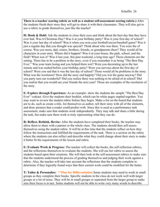 Schaffer 26


There is a teacher scoring rubric as well as a student self-assessment scoring rubric.) After
the students finish their story they will get to share it with their classmates. They will also get to
use a rubric to grade themselves, just like the teacher!

H: Hook & Hold: Ask the students to close their eyes and think about the best day that they have
ever had. Was it Christmas Day? Was it at your birthday party? Was it your first day of school?
Was it your last day of school? Was it when you won your football/soccer/baseball game? Was it
just a regular day that you thought was special? Think about who was there. You were the of
course. Was you mom, dad, sisters, brothers, friends, or grandparents there? They would all be
characters in your story. Where did it happen? Was it at your house, the park, school, and the
field? When was it? Was it last year, this past weekend, a long time ago? Those elements are the
setting. There has to be a problem in the story, even if you remember it as being “The Best Day
Ever.” Was your team losing and you helped them win? Were you decorating up to the last
minute and was rushed before your birthday party? Were you nervous about the first day of
school? Were you sad that it was the last day of school? Those would all be problems in the story.
What was the resolution? How did the story end happily? Did you win the game anyway? Did
you party turn out wonderful? Did you realize there was nothing to be afraid of at school? Did
you realize that you would see your friends the next year? Those are examples of the resolution of
the story.

E: Explore through Experience: As an example- show the students the sample “The Best Day
Ever” vodcast. Give the students their booklet, which can be white pages stapled together. You
may want to review the student rubric before they begin. Make a list on the board that students
are to do, such as create a title, list themselves as author, tell their story with all of the elements,
and draw pictures that a reader could predict with. Since this is used as a performance task
assessment, make sure that students work independently. They may talk and share a little during
the task, but make sure there work is truly representing what they can do.

R: Reflect, Rethink, Revise: After the students have completed their books, the teacher may
allow them to share with a partner or the whole class. The students should then self-assess
themselves using the student rubric. It will be at this time that the students reflect on how they
follow the instructions and fulfilled the requirements of the task. There is a section on the rubric
where the students can also reflect and describe what they could change about their story to make
it better fit the requirements of the lesson and rubric.

E: Evaluate Work & Progress: The teacher will collect the books, the self-reflection rubrics,
and the reflections themselves to evaluate the students. She will use her rubric to assess the
students based upon their creations. She will then look at the self-assessment rubrics to make sure
that the students understood the process of grading themselves and judging their work against a
rubric. Also, the teacher will take into account the reflections that the students complete to
determine if they logically found ways that their current work could be modified for the better.

T: Tailor & Personalize: **Plan for Differentiation Some students may need to work in small
groups as they complete their books. Specific students in the class do not work well with larger
groups or a lot of noise. They will be in small groups or separated from the larger group to make
sure their focus is in tact. Some students will not be able to write very many words to describe
 