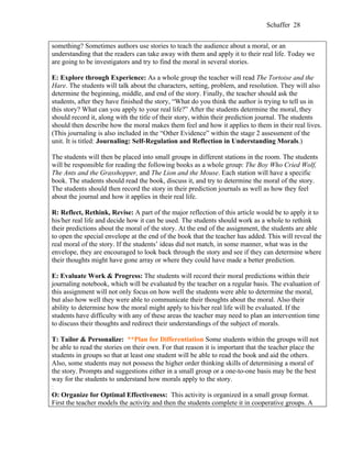 Schaffer 28


something? Sometimes authors use stories to teach the audience about a moral, or an
understanding that the readers can take away with them and apply it to their real life. Today we
are going to be investigators and try to find the moral in several stories.

E: Explore through Experience: As a whole group the teacher will read The Tortoise and the
Hare. The students will talk about the characters, setting, problem, and resolution. They will also
determine the beginning, middle, and end of the story. Finally, the teacher should ask the
students, after they have finished the story, “What do you think the author is trying to tell us in
this story? What can you apply to your real life?” After the students determine the moral, they
should record it, along with the title of their story, within their prediction journal. The students
should then describe how the moral makes them feel and how it applies to them in their real lives.
(This journaling is also included in the “Other Evidence” within the stage 2 assessment of the
unit. It is titled: Journaling: Self-Regulation and Reflection in Understanding Morals.)

The students will then be placed into small groups in different stations in the room. The students
will be responsible for reading the following books as a whole group: The Boy Who Cried Wolf,
The Ants and the Grasshopper, and The Lion and the Mouse. Each station will have a specific
book. The students should read the book, discuss it, and try to determine the moral of the story.
The students should then record the story in their prediction journals as well as how they feel
about the journal and how it applies in their real life.

R: Reflect, Rethink, Revise: A part of the major reflection of this article would be to apply it to
his/her real life and decide how it can be used. The students should work as a whole to rethink
their predictions about the moral of the story. At the end of the assignment, the students are able
to open the special envelope at the end of the book that the teacher has added. This will reveal the
real moral of the story. If the students’ ideas did not match, in some manner, what was in the
envelope, they are encouraged to look back through the story and see if they can determine where
their thoughts might have gone array or where they could have made a better prediction.

E: Evaluate Work & Progress: The students will record their moral predictions within their
journaling notebook, which will be evaluated by the teacher on a regular basis. The evaluation of
this assignment will not only focus on how well the students were able to determine the moral,
but also how well they were able to communicate their thoughts about the moral. Also their
ability to determine how the moral might apply to his/her real life will be evaluated. If the
students have difficulty with any of these areas the teacher may need to plan an intervention time
to discuss their thoughts and redirect their understandings of the subject of morals.

T: Tailor & Personalize: **Plan for Differentiation Some students within the groups will not
be able to read the stories on their own. For that reason it is important that the teacher place the
students in groups so that at least one student will be able to read the book and aid the others.
Also, some students may not possess the higher order thinking skills of determining a moral of
the story. Prompts and suggestions either in a small group or a one-to-one basis may be the best
way for the students to understand how morals apply to the story.
:
O: Organize for Optimal Effectiveness: This activity is organized in a small group format.
First the teacher models the activity and then the students complete it in cooperative groups. A
 